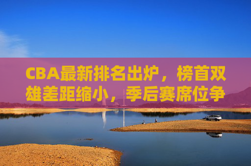 CBA最新排名出炉，榜首双雄差距缩小，季后赛席位争夺进入白热化阶段，CBA最新排名，榜首双雄差距缩小，季后赛争夺白热化