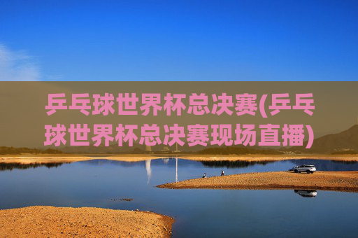 乒乓球世界杯总决赛(乒乓球世界杯总决赛现场直播)乒乓球世界杯总决赛现场直播
