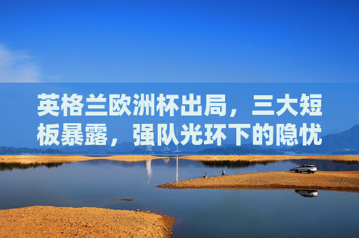 英格兰欧洲杯出局,三大短板暴露,强队光环下的隐忧,英格兰欧洲杯出局,强队光环下的三大短板隐忧