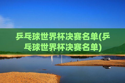 乒乓球世界杯决赛名单(乒乓球世界杯决赛名单)