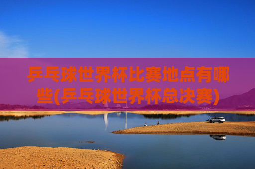 乒乓球世界杯比赛地点有哪些(乒乓球世界杯总决赛)