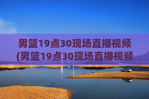 男篮19点30现场直播视频(男篮19点30现场直播视频广东对山西)广东vs山西男篮19:30现场直播视频