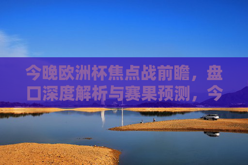 今晚欧洲杯焦点战前瞻,盘口深度解析与赛果预测,今晚欧洲杯焦点战前瞻,盘口深度解析与赛果预测