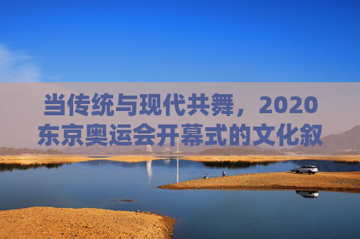 当传统与现代共舞，2020东京奥运会开幕式的文化叙事与全球回响，当传统与现代共舞，2020东京奥运开幕式的文化叙事与全球回响