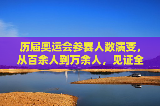 历届奥运会参赛人数演变,从百余人到万余人,见证全球体育盛事扩容