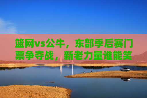 篮网vs公牛，东部季后赛门票争夺战，新老力量谁能笑到最后？篮网vs公牛，东部季后赛门票争夺，新老力量谁能笑到最后？