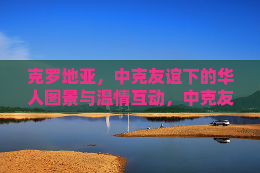 克罗地亚,中克友谊下的华人图景与温情互动,中克友谊下的克罗地亚华人温情图景