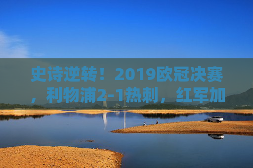 史诗逆转！2019欧冠决赛，利物浦2-1热刺，红军加时登顶欧洲之巅，史诗逆转！2019欧冠决赛利物浦2-1热刺加时登顶欧洲之巅