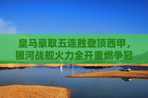 皇马豪取五连胜登顶西甲，银河战舰火力全开重燃争冠希望，皇马五连胜登顶西甲，银河战舰火力全开重燃争冠希望