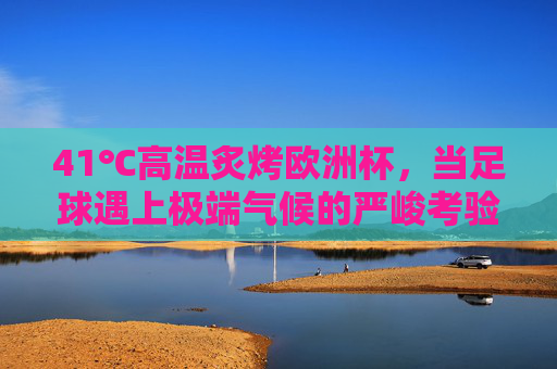 41℃高温炙烤欧洲杯,当足球遇上极端气候的严峻考验,41℃高温炙烤欧洲杯,足球与极端气候的严峻考验
