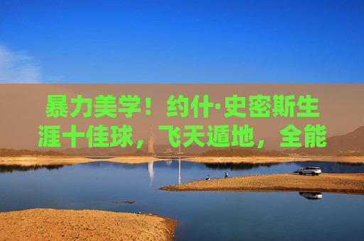 暴力美学!约什·史密斯生涯十佳球,飞天遁地,全能锋线的巅峰时刻,暴力美学!约什·史密斯生涯十佳球,飞天遁地全能锋线的巅峰时刻