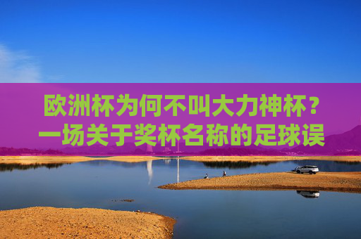 欧洲杯为何不叫大力神杯？一场关于奖杯名称的足球误读与真相，欧洲杯为何不叫大力神杯？奖杯名称的误读与真相