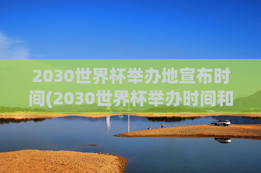 2030世界杯举办地宣布时间(2030世界杯举办时间和地点)
