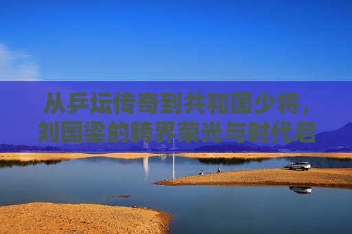 从乒坛传奇到共和国少将,刘国梁的跨界荣光与时代启示,从乒坛传奇到共和国少将,刘国梁的跨界荣光与时代启示