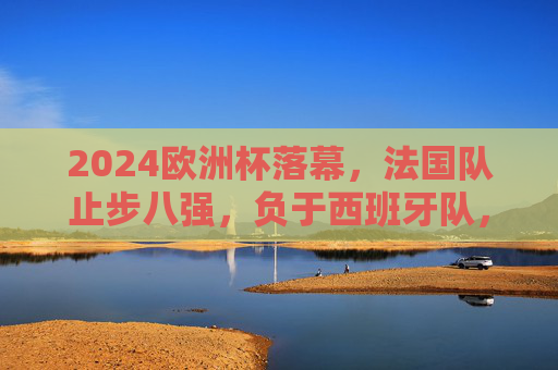 2024欧洲杯落幕，法国队止步八强，负于西班牙队，2024欧洲杯落幕，法国队八强负于西班牙