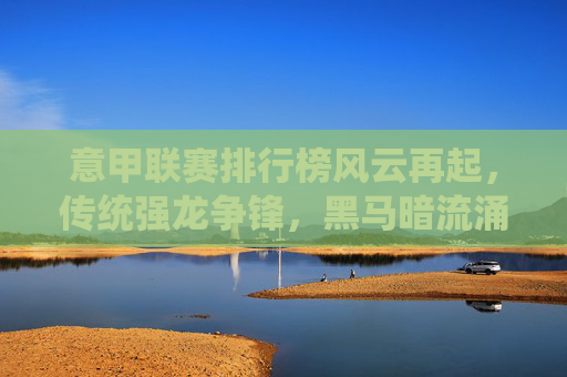 意甲联赛排行榜风云再起，传统强龙争锋，黑马暗流涌动，意甲风云再起，强龙争锋，黑马暗涌