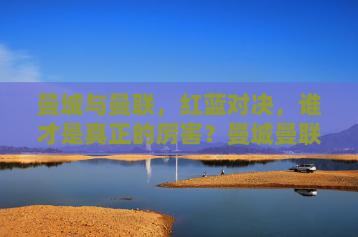 曼城与曼联，红蓝对决，谁才是真正的厉害？曼城曼联红蓝对决，谁更厉害？