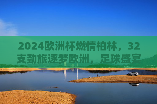 2024欧洲杯燃情柏林，32支劲旅逐梦欧洲，足球盛宴正式启幕，2024欧洲杯燃情柏林，32劲旅逐梦盛宴启幕