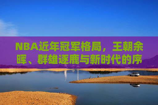 NBA近年冠军格局,王朝余晖、群雄逐鹿与新时代的序章,NBA近年冠军格局,王朝余晖、群雄逐鹿与新时代序章