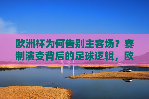 欧洲杯为何告别主客场？赛制演变背后的足球逻辑，欧洲杯告别主客场，赛制演变的足球逻辑