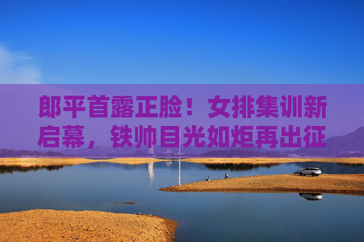 郎平首露正脸!女排集训新启幕,铁帅目光如炬再出征