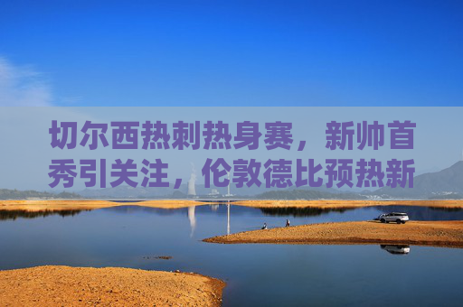 切尔西热刺热身赛，新帅首秀引关注，伦敦德比预热新赛季，切尔西热刺热身赛，新帅首秀引关注，伦敦德比预热新赛季
