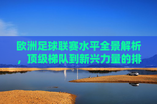 欧洲足球联赛水平全景解析,顶级梯队到新兴力量的排名与格局,欧洲足球联赛水平全景,顶级梯队到新兴力量的排名与格局