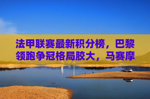 法甲联赛最新积分榜，巴黎领跑争冠格局胶大，马赛摩纳哥紧追不舍，法甲积分榜，巴黎领跑争冠胶着，马赛摩纳哥紧追