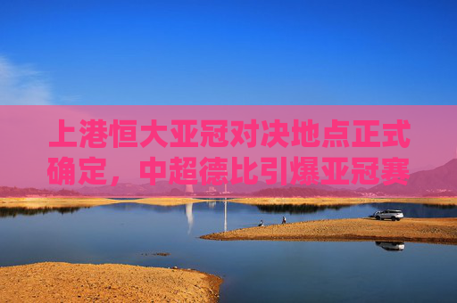 上港恒大亚冠对决地点正式确定,中超德比引爆亚冠赛场,上港恒大亚冠德比地点正式确定,引爆亚冠赛场