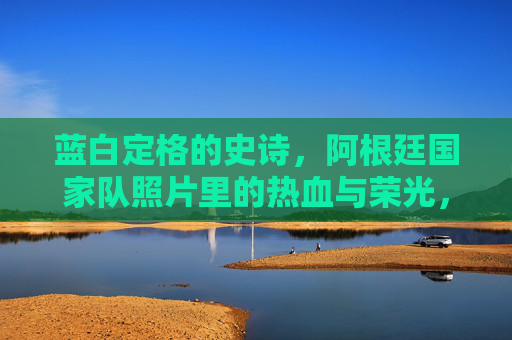 蓝白定格的史诗，阿根廷国家队照片里的热血与荣光，蓝白定格的史诗，阿根廷国家队照片里的热血荣光