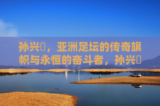 孙兴慜,亚洲足坛的传奇旗帜与永恒的奋斗者,孙兴慜,亚洲足坛传奇旗帜与永恒奋斗者