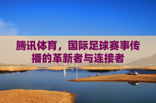 腾讯体育,国际足球赛事传播的革新者与连接者