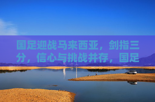 国足迎战马来西亚，剑指三分，信心与挑战并存，国足迎战马来西亚，剑指三分，信心挑战并存