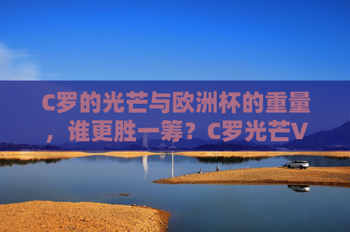 C罗的光芒与欧洲杯的重量,谁更胜一筹?C罗光芒VS欧洲杯重量,谁更胜一筹?