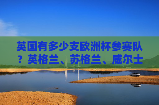 英国有多少支欧洲杯参赛队?英格兰、苏格兰、威尔士与北爱尔兰的欧洲杯征程,英国四队出征欧洲杯征程