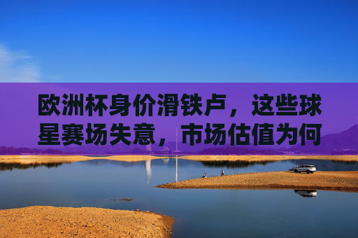 欧洲杯身价滑铁卢,这些球星赛场失意,市场估值为何跳水?欧洲杯球星赛场失意引爆身价滑铁卢