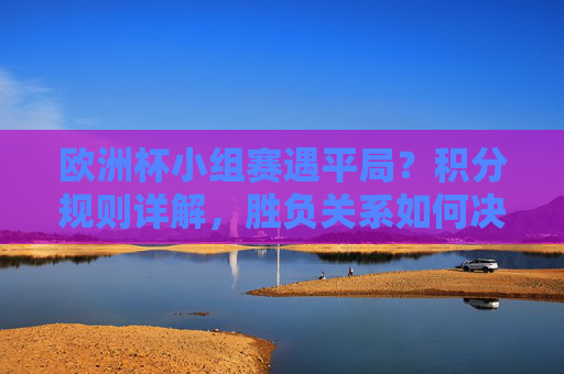 欧洲杯小组赛遇平局?积分规则详解,胜负关系如何决定排名,欧洲杯小组赛平局积分规则详解,胜负关系如何决定排名?