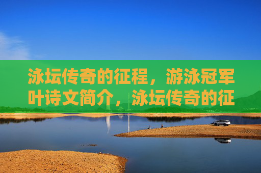 泳坛传奇的征程，游泳冠军叶诗文简介，泳坛传奇的征程，游泳冠军叶诗文简介