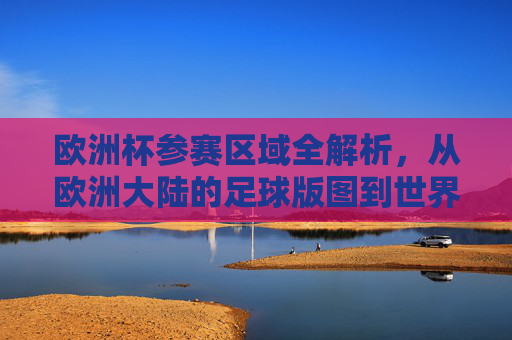 欧洲杯参赛区域全解析,从欧洲大陆的足球版图到世界的目光,欧洲杯参赛区域全景解析,从欧洲足球版图到全球视野