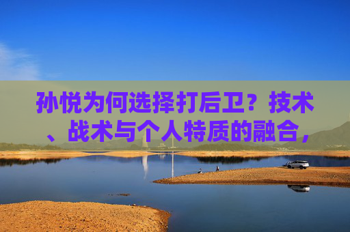 孙悦为何选择打后卫？技术、战术与个人特质的融合，孙悦打后卫，技术、战术与个人特质的融合