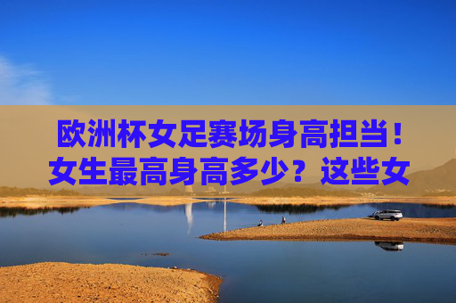 欧洲杯女足赛场身高担当！女生最高身高多少？这些女巨人如何驰骋绿茵？欧洲杯女足赛场身高担当，女巨人最高多少，如何驰骋绿茵？