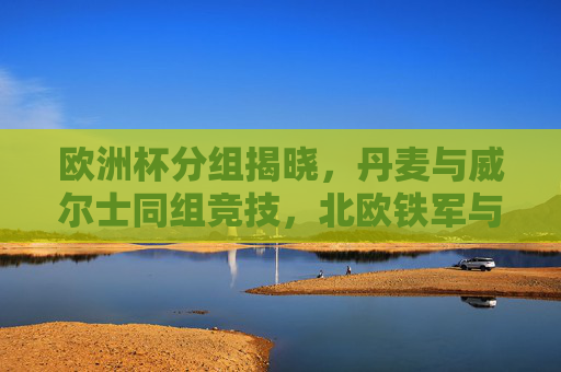 欧洲杯分组揭晓，丹麦与威尔士同组竞技，北欧铁军与红龙军团谁能突围？欧洲杯分组，丹麦威尔士同组，北欧铁军红龙军团谁能突围？