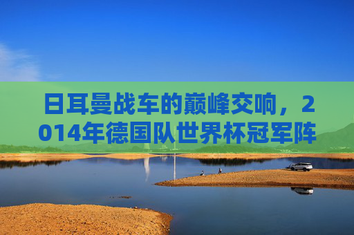 日耳曼战车的巅峰交响,2014年德国队世界杯冠军阵容解析,2014日耳曼战车巅峰,世界杯冠军阵容解析