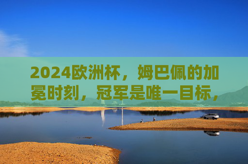 2024欧洲杯,姆巴佩的加冕时刻,冠军是唯一目标,2024欧洲杯,姆巴佩的加冕时刻,冠军唯一目标