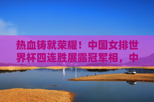 热血铸就荣耀!中国女排世界杯四连胜展露冠军相,中国女排世界杯四连胜 展露冠军相