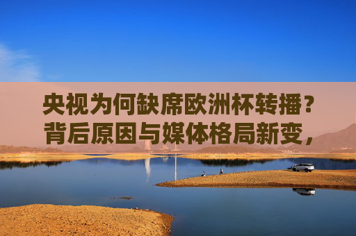 央视为何缺席欧洲杯转播?背后原因与媒体格局新变,央视缺席欧洲杯转播,媒体格局新变下的背后原因