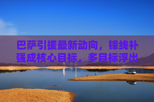 巴萨引援最新动向，锋线补强成核心目标，多目标浮出水面，巴萨锋线补强成引援核心，多目标浮出水面