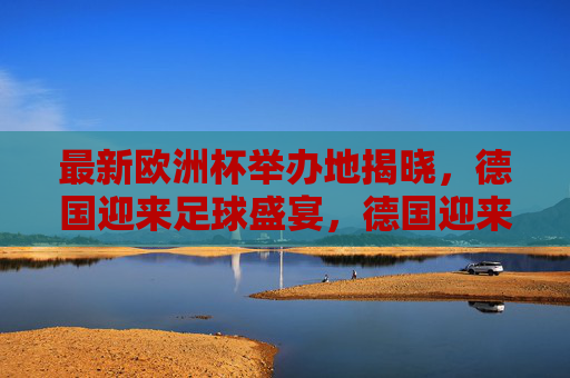 最新欧洲杯举办地揭晓，德国迎来足球盛宴，德国迎来最新欧洲杯足球盛宴