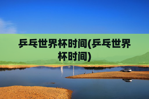 乒乓世界杯时间(乒乓世界杯时间)