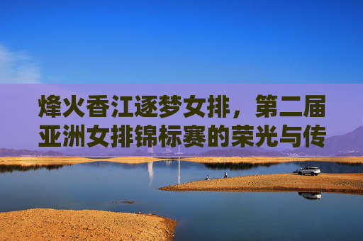 烽火香江逐梦女排，第二届亚洲女排锦标赛的荣光与传承，烽火香江逐梦女排，第二届亚洲女排锦标赛荣光与传承